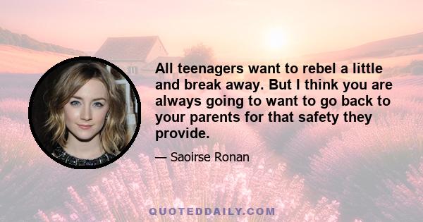 All teenagers want to rebel a little and break away. But I think you are always going to want to go back to your parents for that safety they provide.