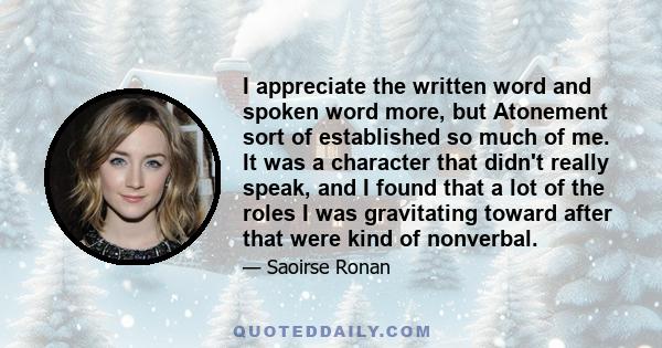 I appreciate the written word and spoken word more, but Atonement sort of established so much of me. It was a character that didn't really speak, and I found that a lot of the roles I was gravitating toward after that