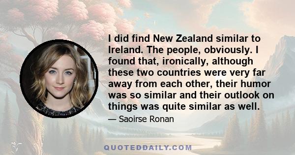 I did find New Zealand similar to Ireland. The people, obviously. I found that, ironically, although these two countries were very far away from each other, their humor was so similar and their outlook on things was