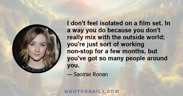 I don't feel isolated on a film set. In a way you do because you don't really mix with the outside world; you're just sort of working non-stop for a few months, but you've got so many people around you.