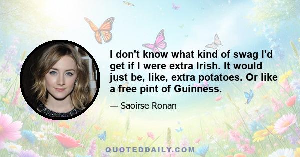 I don't know what kind of swag I'd get if I were extra Irish. It would just be, like, extra potatoes. Or like a free pint of Guinness.
