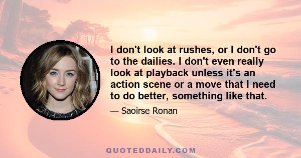 I don't look at rushes, or I don't go to the dailies. I don't even really look at playback unless it's an action scene or a move that I need to do better, something like that.