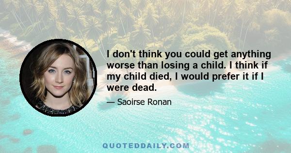 I don't think you could get anything worse than losing a child. I think if my child died, I would prefer it if I were dead.