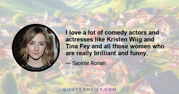 I love a lot of comedy actors and actresses like Kristen Wiig and Tina Fey and all those women who are really brilliant and funny.