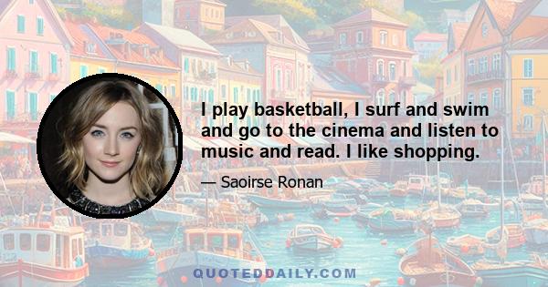 I play basketball, I surf and swim and go to the cinema and listen to music and read. I like shopping.