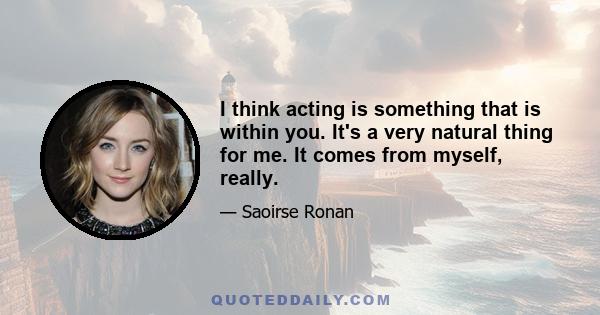 I think acting is something that is within you. It's a very natural thing for me. It comes from myself, really.