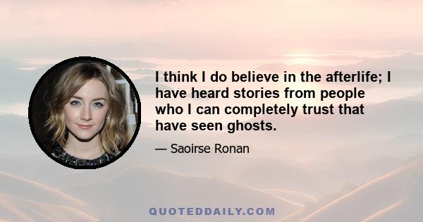 I think I do believe in the afterlife; I have heard stories from people who I can completely trust that have seen ghosts.