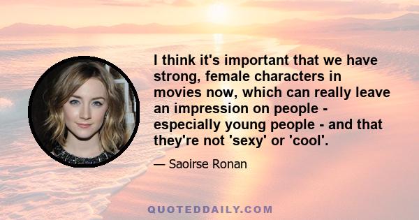 I think it's important that we have strong, female characters in movies now, which can really leave an impression on people - especially young people - and that they're not 'sexy' or 'cool'.