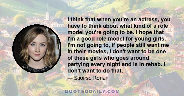 I think that when you're an actress, you have to think about what kind of a role model you're going to be. I hope that I'm a good role model for young girls. I'm not going to, if people still want me in their movies, I