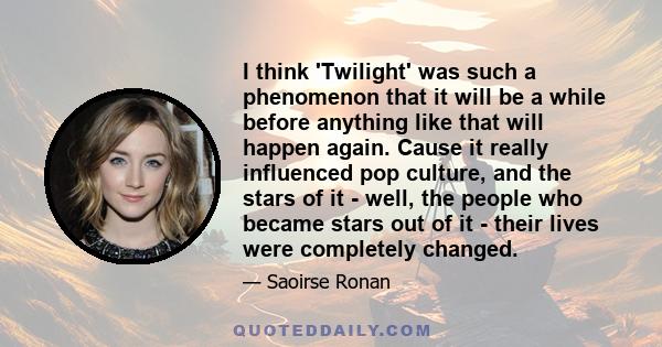 I think 'Twilight' was such a phenomenon that it will be a while before anything like that will happen again. Cause it really influenced pop culture, and the stars of it - well, the people who became stars out of it -