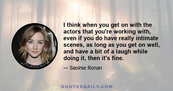 I think when you get on with the actors that you're working with, even if you do have really intimate scenes, as long as you get on well, and have a bit of a laugh while doing it, then it's fine.