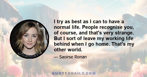 I try as best as I can to have a normal life. People recognise you, of course, and that's very strange. But I sort of leave my working life behind when I go home. That's my other world.