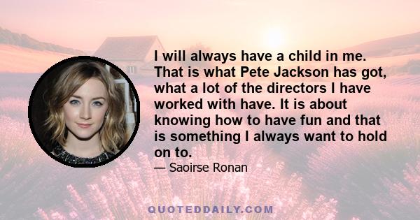 I will always have a child in me. That is what Pete Jackson has got, what a lot of the directors I have worked with have. It is about knowing how to have fun and that is something I always want to hold on to.