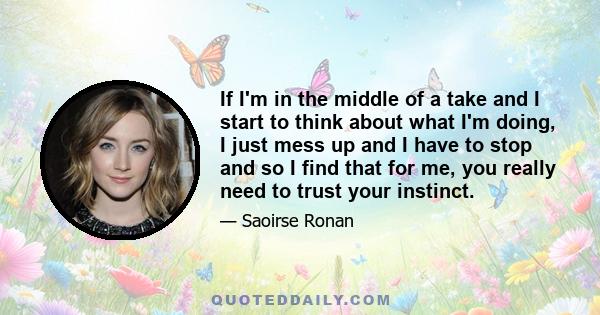 If I'm in the middle of a take and I start to think about what I'm doing, I just mess up and I have to stop and so I find that for me, you really need to trust your instinct.