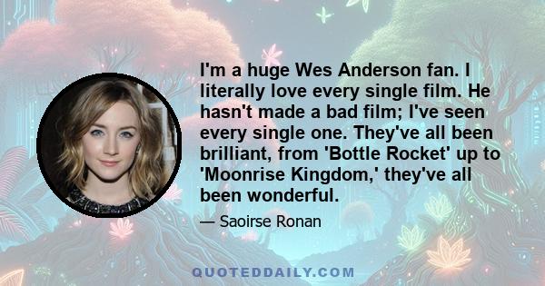 I'm a huge Wes Anderson fan. I literally love every single film. He hasn't made a bad film; I've seen every single one. They've all been brilliant, from 'Bottle Rocket' up to 'Moonrise Kingdom,' they've all been