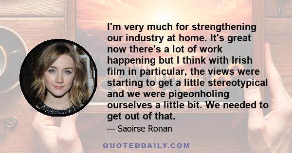 I'm very much for strengthening our industry at home. It's great now there's a lot of work happening but I think with Irish film in particular, the views were starting to get a little stereotypical and we were