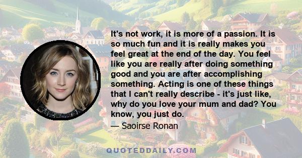 It's not work, it is more of a passion. It is so much fun and it is really makes you feel great at the end of the day. You feel like you are really after doing something good and you are after accomplishing something.