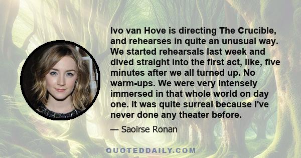 Ivo van Hove is directing The Crucible, and rehearses in quite an unusual way. We started rehearsals last week and dived straight into the first act, like, five minutes after we all turned up. No warm-ups. We were very