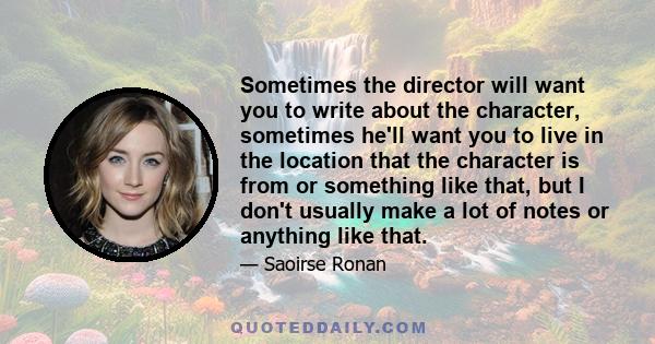 Sometimes the director will want you to write about the character, sometimes he'll want you to live in the location that the character is from or something like that, but I don't usually make a lot of notes or anything