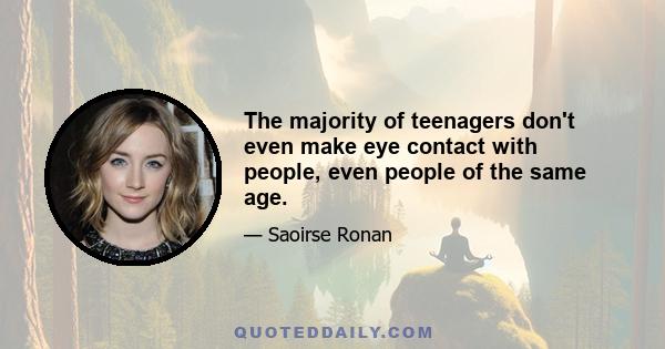 The majority of teenagers don't even make eye contact with people, even people of the same age.