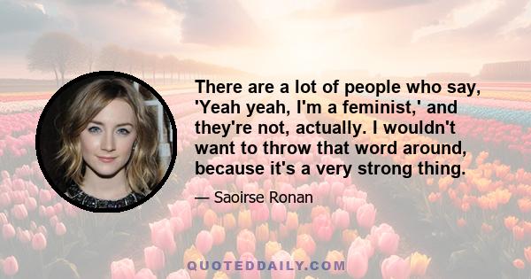 There are a lot of people who say, 'Yeah yeah, I'm a feminist,' and they're not, actually. I wouldn't want to throw that word around, because it's a very strong thing.