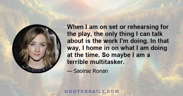 When I am on set or rehearsing for the play, the only thing I can talk about is the work I'm doing. In that way, I home in on what I am doing at the time. So maybe I am a terrible multitasker.