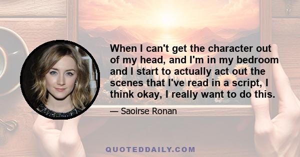 When I can't get the character out of my head, and I'm in my bedroom and I start to actually act out the scenes that I've read in a script, I think okay, I really want to do this.