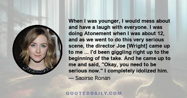 When I was younger, I would mess about and have a laugh with everyone. I was doing Atonement when I was about 12, and as we went to do this very serious scene, the director Joe [Wright] came up to me ... I'd been