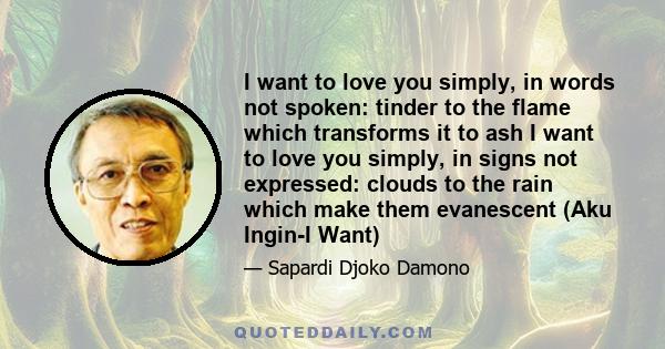 I want to love you simply, in words not spoken: tinder to the flame which transforms it to ash I want to love you simply, in signs not expressed: clouds to the rain which make them evanescent (Aku Ingin-I Want)