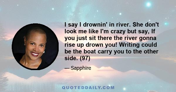 I say I drownin' in river. She don't look me like I'm crazy but say, If you just sit there the river gonna rise up drown you! Writing could be the boat carry you to the other side. (97)