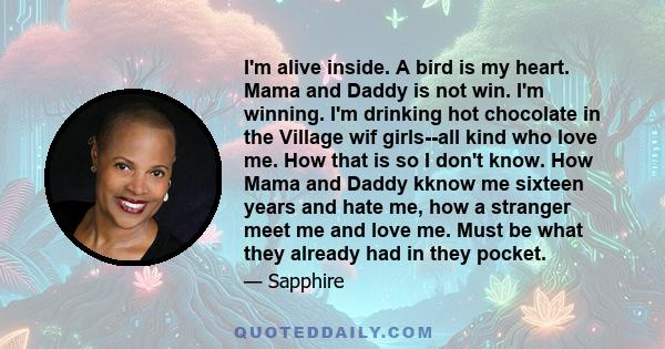 I'm alive inside. A bird is my heart. Mama and Daddy is not win. I'm winning. I'm drinking hot chocolate in the Village wif girls--all kind who love me. How that is so I don't know. How Mama and Daddy kknow me sixteen