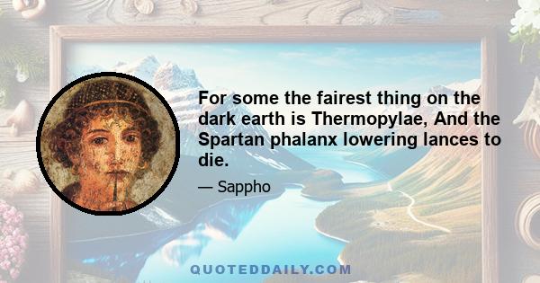 For some the fairest thing on the dark earth is Thermopylae, And the Spartan phalanx lowering lances to die.