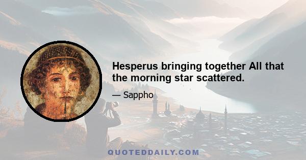 Hesperus bringing together All that the morning star scattered.