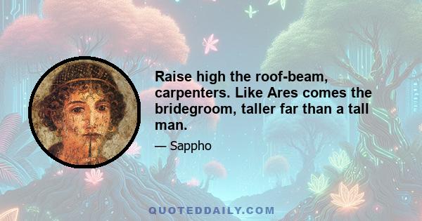 Raise high the roof-beam, carpenters. Like Ares comes the bridegroom, taller far than a tall man.