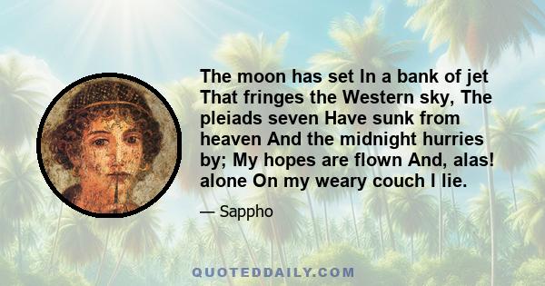 The moon has set In a bank of jet That fringes the Western sky, The pleiads seven Have sunk from heaven And the midnight hurries by; My hopes are flown And, alas! alone On my weary couch I lie.