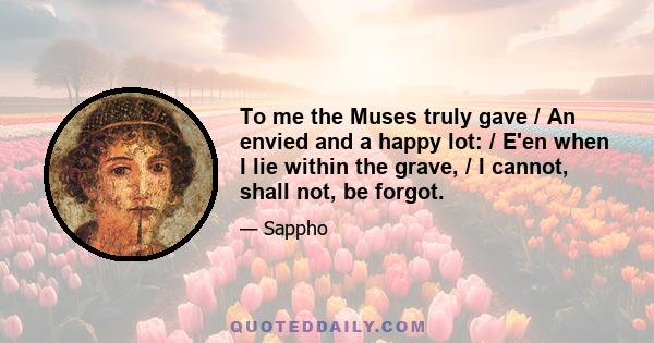 To me the Muses truly gave / An envied and a happy lot: / E'en when I lie within the grave, / I cannot, shall not, be forgot.