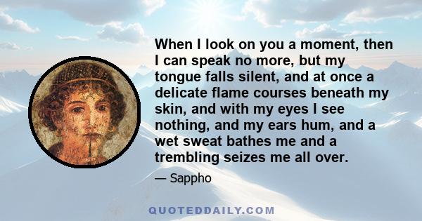 When I look on you a moment, then I can speak no more, but my tongue falls silent, and at once a delicate flame courses beneath my skin, and with my eyes I see nothing, and my ears hum, and a wet sweat bathes me and a