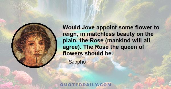 Would Jove appoint some flower to reign, in matchless beauty on the plain, the Rose (mankind will all agree). The Rose the queen of flowers should be.