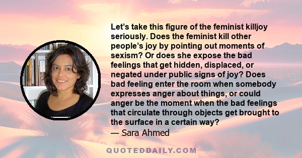 Let’s take this figure of the feminist killjoy seriously. Does the feminist kill other people’s joy by pointing out moments of sexism? Or does she expose the bad feelings that get hidden, displaced, or negated under