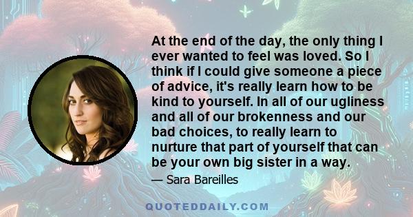 At the end of the day, the only thing I ever wanted to feel was loved. So I think if I could give someone a piece of advice, it's really learn how to be kind to yourself. In all of our ugliness and all of our brokenness 