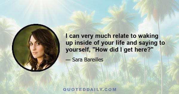 I can very much relate to waking up inside of your life and saying to yourself, How did I get here?