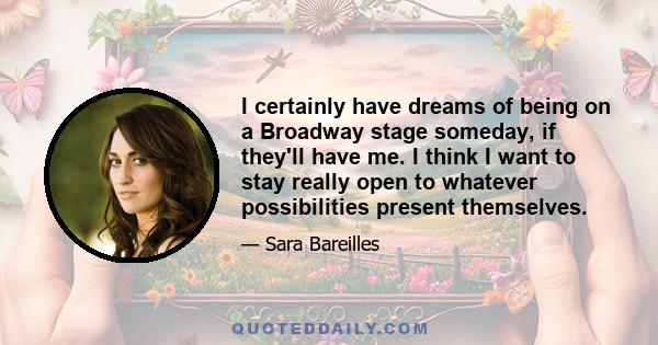 I certainly have dreams of being on a Broadway stage someday, if they'll have me. I think I want to stay really open to whatever possibilities present themselves.