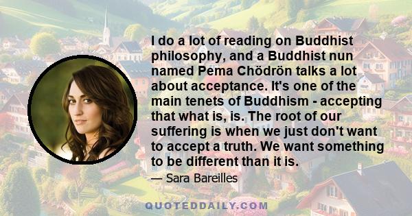 I do a lot of reading on Buddhist philosophy, and a Buddhist nun named Pema Chödrön talks a lot about acceptance. It's one of the main tenets of Buddhism - accepting that what is, is. The root of our suffering is when