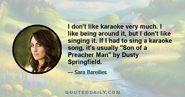 I don't like karaoke very much. I like being around it, but I don't like singing it. If I had to sing a karaoke song, it's usually Son of a Preacher Man by Dusty Springfield.