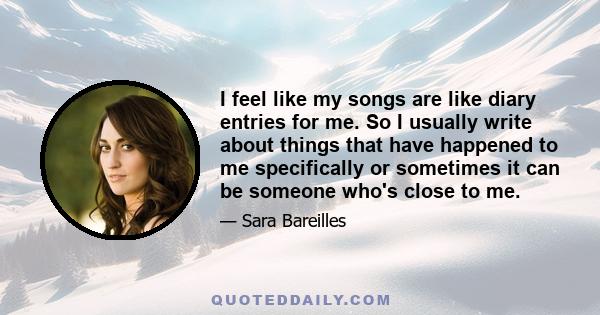 I feel like my songs are like diary entries for me. So I usually write about things that have happened to me specifically or sometimes it can be someone who's close to me.