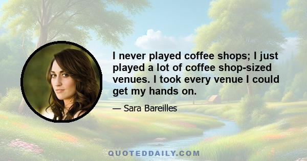 I never played coffee shops; I just played a lot of coffee shop-sized venues. I took every venue I could get my hands on.