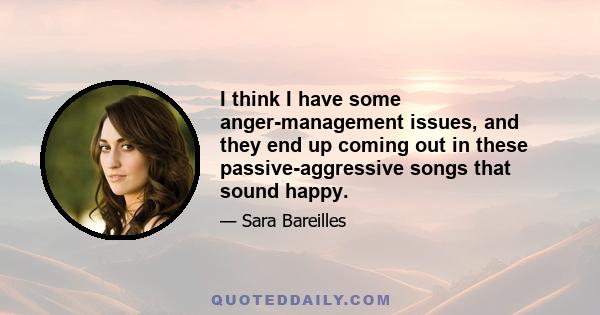I think I have some anger-management issues, and they end up coming out in these passive-aggressive songs that sound happy.