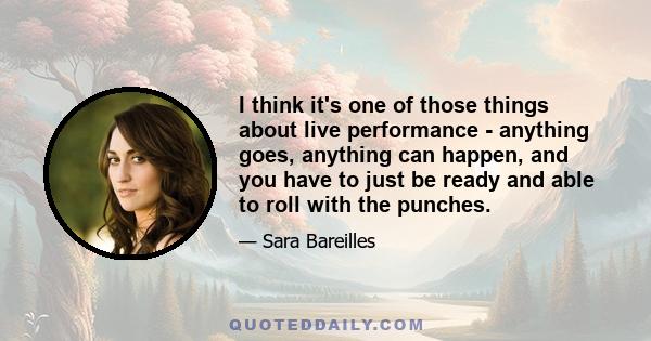 I think it's one of those things about live performance - anything goes, anything can happen, and you have to just be ready and able to roll with the punches.