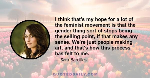 I think that's my hope for a lot of the feminist movement is that the gender thing sort of stops being the selling point, if that makes any sense. We're just people making art, and that's how this process has felt to me.