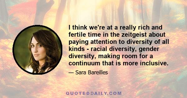 I think we're at a really rich and fertile time in the zeitgeist about paying attention to diversity of all kinds - racial diversity, gender diversity, making room for a continuum that is more inclusive.